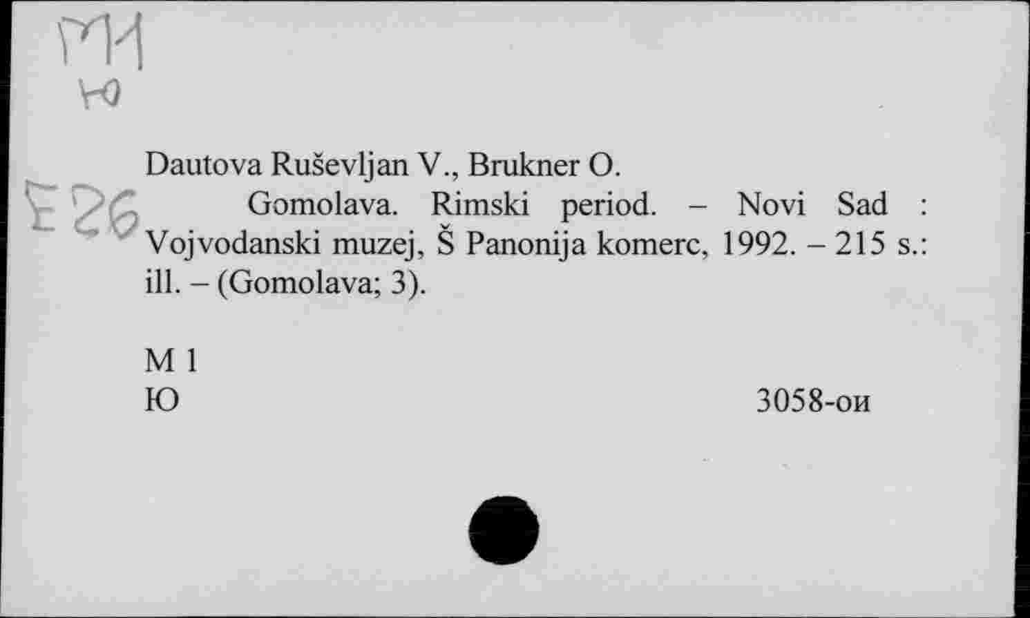 ﻿ГИ
VO
Dautova Ruševljan V., Brukner О.
Gomolava. Rimski period. - Novi Sad Vojvodanski muzej, Š Panonija komerc, 1992. - 215 ill. - (Gomolava; 3).
M 1
IO
3058-ои